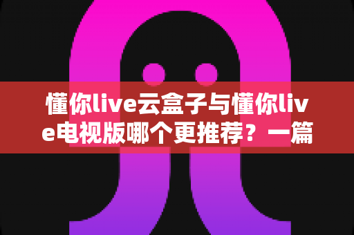 懂你live云盒子与懂你live电视版哪个更推荐？一篇文章帮你彻底看懂两者的区别与选购技巧