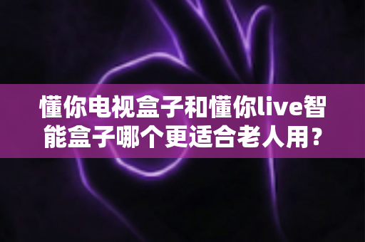 懂你电视盒子和懂你live智能盒子哪个更适合老人用？——中老年家庭电视盒子深度选购指南