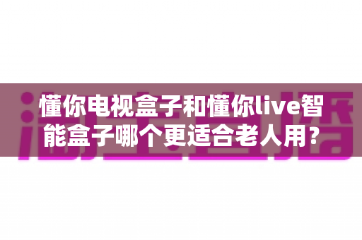 懂你电视盒子和懂你live智能盒子哪个更适合老人用？——中老年家庭电视盒子深度选购指南