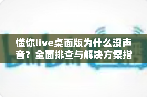 懂你live桌面版为什么没声音？全面排查与解决方案指南
