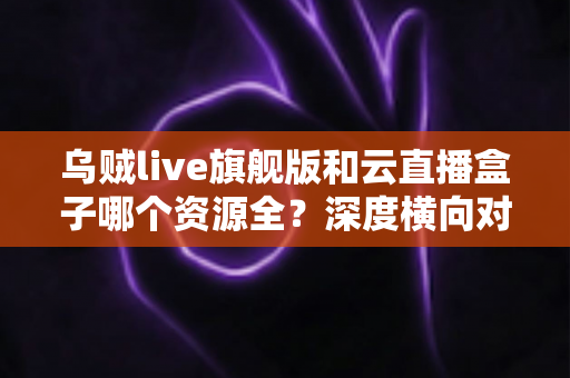 乌贼live旗舰版和云直播盒子哪个资源全?深度横向对比与实用选购指南 乌贼live旗舰版和云直播盒子哪个资源全?深度横向对比与实用选购指南