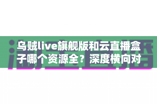 乌贼live旗舰版和云直播盒子哪个资源全？深度横向对比与实用选购指南