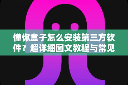 懂你盒子怎么安装第三方软件？超详细图文教程与常见问题全解析