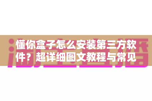 懂你盒子怎么安装第三方软件？超详细图文教程与常见问题全解析