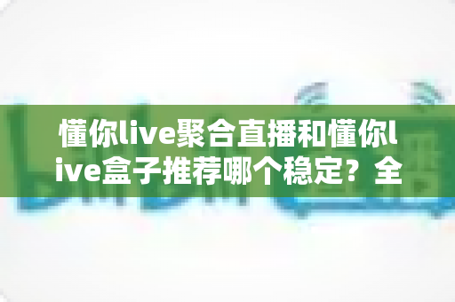 懂你live聚合直播和懂你live盒子推荐哪个稳定？全面对比解析，帮你选对观影方案不踩坑