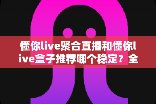懂你live聚合直播和懂你live盒子推荐哪个稳定？全面对比解析，帮你选对观影方案不踩坑