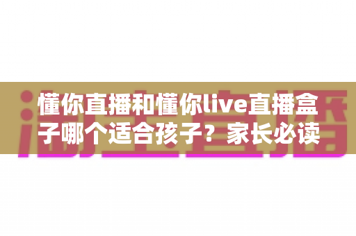 懂你直播和懂你live直播盒子哪个适合孩子?家长必读的儿童观看安全全面指南 懂你直播和懂你live直播盒子哪个适合孩子?家长必读的儿童观看安全全面指南