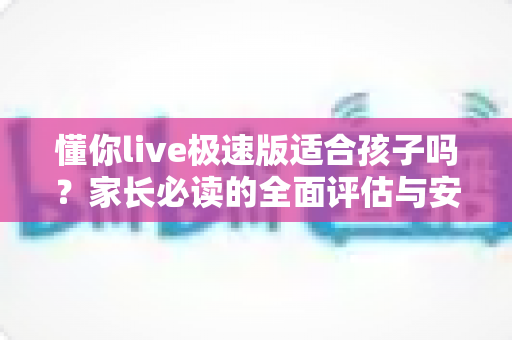 懂你live极速版适合孩子吗?家长必读的全面评估与安全使用指南 懂你live极速版适合孩子吗?家长必读的全面评估与安全使用指南