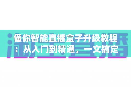 懂你智能直播盒子升级教程：从入门到精通，一文搞定系统更新与性能优化
