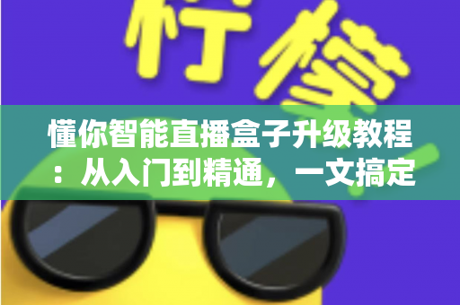 懂你智能直播盒子升级教程：从入门到精通，一文搞定系统更新与性能优化