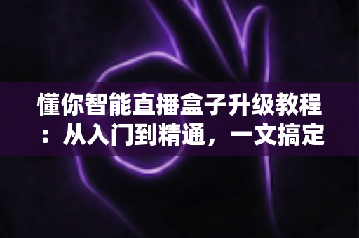 懂你智能直播盒子升级教程：从入门到精通，一文搞定系统更新与性能优化