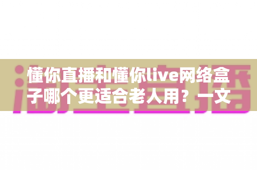 懂你直播和懂你live网络盒子哪个更适合老人用?一文读懂选购要点,帮爸妈轻松看电视 懂你直播和懂你live网络盒子哪个更适合老人用?一文读懂选购要点,帮爸妈轻松看电视