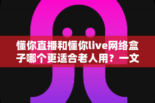 懂你直播和懂你live网络盒子哪个更适合老人用?一文读懂选购要点,帮爸妈轻松看电视 懂你直播和懂你live网络盒子哪个更适合老人用?一文读懂选购要点,帮爸妈轻松看电视