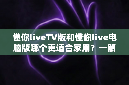 懂你liveTV版和懂你live电脑版哪个更适合家用？一篇看懂的家用观影选择指南