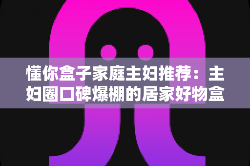 懂你盒子家庭主妇推荐：主妇圈口碑爆棚的居家好物盒子，让日子省心又有惊喜感