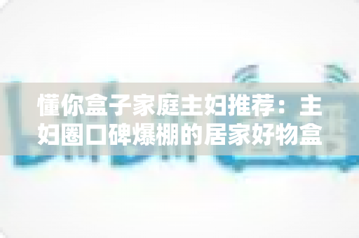懂你盒子家庭主妇推荐：主妇圈口碑爆棚的居家好物盒子，让日子省心又有惊喜感