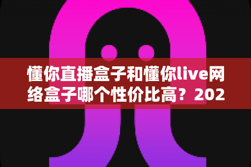 懂你直播盒子和懂你live网络盒子哪个性价比高？2025年超详细选购对比指南帮你找到最值得入手的那一款