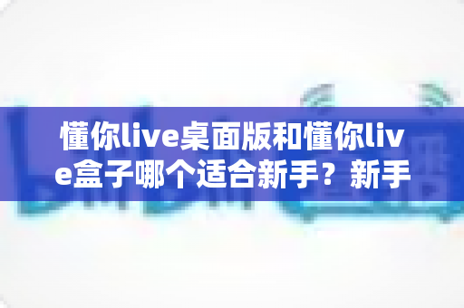 懂你live桌面版和懂你live盒子哪个适合新手？新手主播必备的深度选购指南