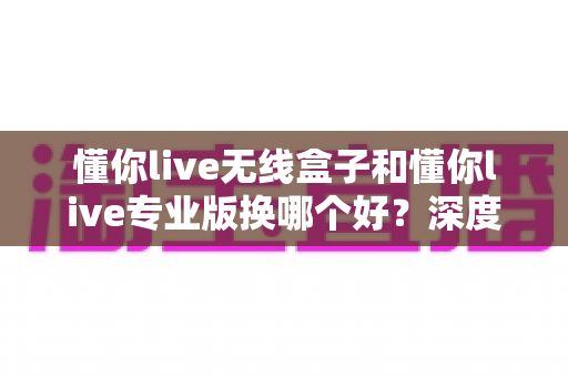 懂你live无线盒子和懂你live专业版换哪个好?深度对比分析帮你选对不选贵 懂你live无线盒子和懂你live专业版换哪个好?深度对比分析帮你选对不选贵