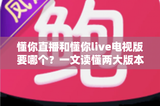 懂你直播和懂你live电视版要哪个？一文读懂两大版本差异与选择指南