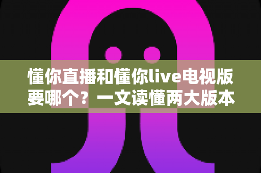 懂你直播和懂你live电视版要哪个？一文读懂两大版本差异与选择指南