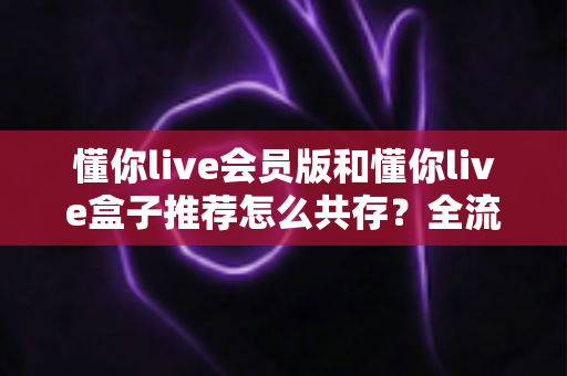 懂你live会员版和懂你live盒子推荐怎么共存?全流程安装使用与体验优化实用指南 懂你live会员版和懂你live盒子推荐怎么共存?全流程安装使用与体验优化实用指南