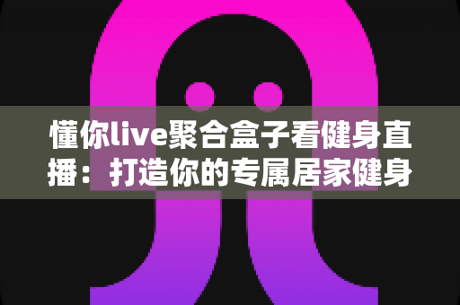 懂你live聚合盒子看健身直播：打造你的专属居家健身观看新体验