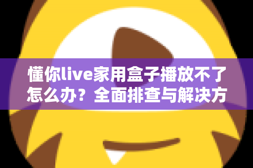 懂你live家用盒子播放不了怎么办?全面排查与解决方案一文搞定 懂你live家用盒子播放不了怎么办?全面排查与解决方案一文搞定