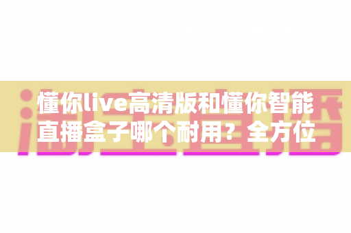 懂你live高清版和懂你智能直播盒子哪个耐用？全方位对比两款直播设备的品质与使用寿命