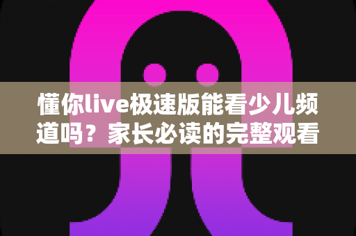 懂你live极速版能看少儿频道吗？家长必读的完整观看指南与实用解析