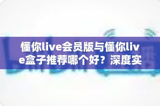 懂你live会员版与懂你live盒子推荐哪个好?深度实测对比,帮你选对不选贵 懂你live会员版与懂你live盒子推荐哪个好?深度实测对比,帮你选对不选贵
