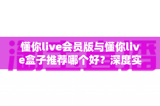 懂你live会员版与懂你live盒子推荐哪个好?深度实测对比,帮你选对不选贵 懂你live会员版与懂你live盒子推荐哪个好?深度实测对比,帮你选对不选贵