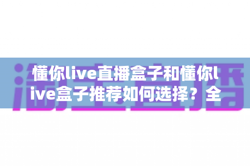 懂你live直播盒子和懂你live盒子推荐如何选择？全方位选购指南帮你避坑