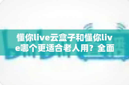 懂你live云盒子和懂你live哪个更适合老人用?全面对比分析与实用选购指南 懂你live云盒子和懂你live哪个更适合老人用?全面对比分析与实用选购指南