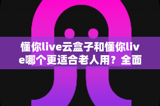 懂你live云盒子和懂你live哪个更适合老人用?全面对比分析与实用选购指南 懂你live云盒子和懂你live哪个更适合老人用?全面对比分析与实用选购指南