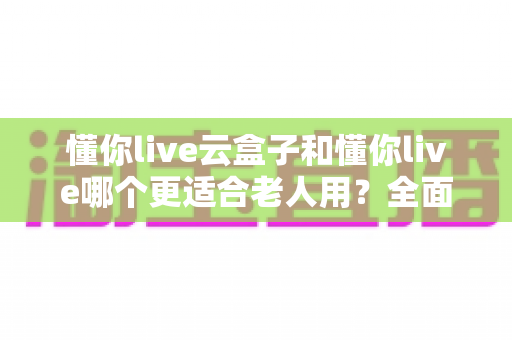 懂你live云盒子和懂你live哪个更适合老人用?全面对比分析与实用选购指南 懂你live云盒子和懂你live哪个更适合老人用?全面对比分析与实用选购指南