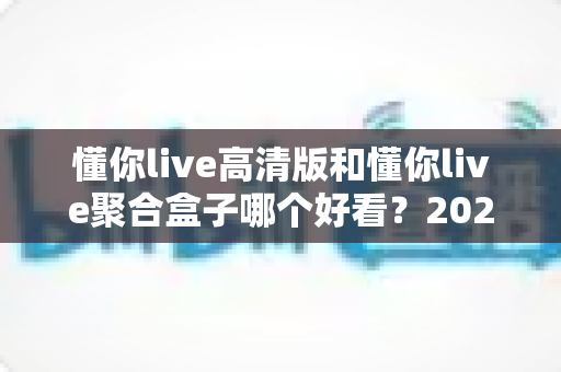 懂你live高清版和懂你live聚合盒子哪个好看？2025年最全对比评测帮你一次选对