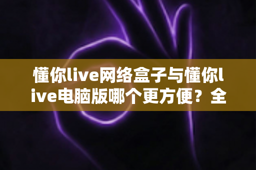 懂你live网络盒子与懂你live电脑版哪个更方便？全面对比评测帮你选出最适合的使用方案