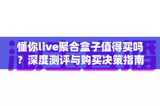 懂你live聚合盒子值得买吗？深度测评与购买决策指南全解析