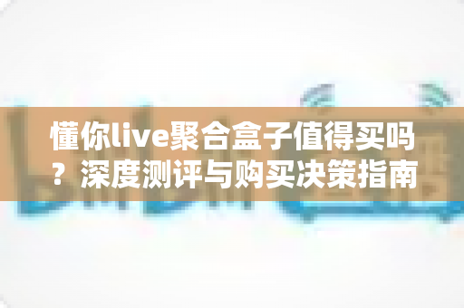 懂你live聚合盒子值得买吗？深度测评与购买决策指南全解析
