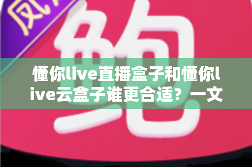 懂你live直播盒子和懂你live云盒子谁更合适?一文看懂两款设备的核心差异与选购指南 懂你live直播盒子和懂你live云盒子谁更合适?一文看懂两款设备的核心差异与选购指南