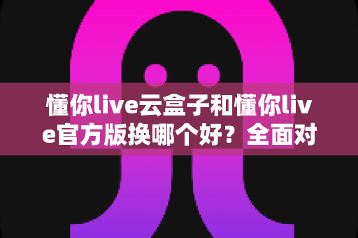 懂你live云盒子和懂你live官方版换哪个好？全面对比解析帮你轻松做出选择