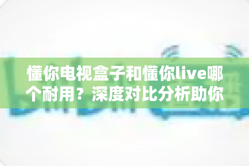 懂你电视盒子和懂你live哪个耐用?深度对比分析助你做出明智选择 懂你电视盒子和懂你live哪个耐用?深度对比分析助你做出明智选择