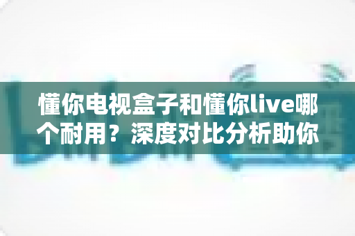 懂你电视盒子和懂你live哪个耐用?深度对比分析助你做出明智选择 懂你电视盒子和懂你live哪个耐用?深度对比分析助你做出明智选择