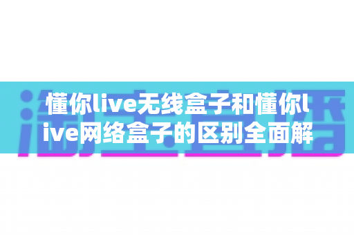 懂你live无线盒子和懂你live网络盒子的区别全面解析:手把手教你挑选最适合的直播设备 懂你live无线盒子和懂你live网络盒子的区别全面解析:手把手教你挑选最适合的直播设备