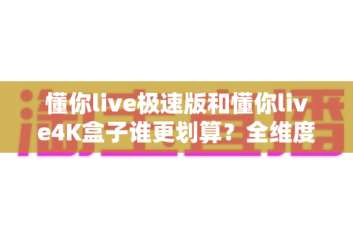懂你live极速版和懂你live4K盒子谁更划算？全维度深度对比，帮你省钱不踩坑