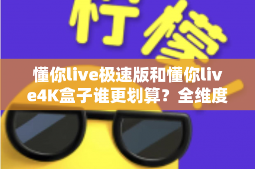 懂你live极速版和懂你live4K盒子谁更划算？全维度深度对比，帮你省钱不踩坑