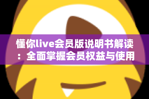 懂你live会员版说明书解读:全面掌握会员权益与使用技巧的实用指南 懂你live会员版说明书解读:全面掌握会员权益与使用技巧的实用指南