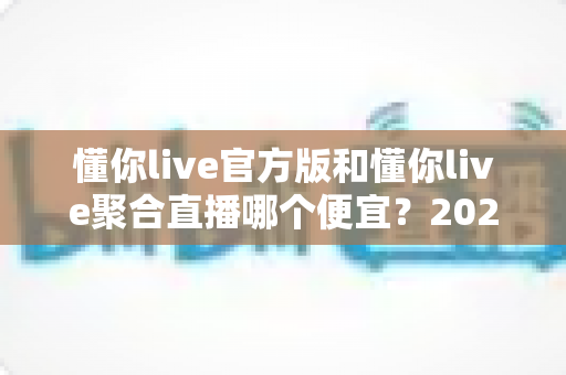 懂你live官方版和懂你live聚合直播哪个便宜?2025最新价格对比与省钱选购全攻略 懂你live官方版和懂你live聚合直播哪个便宜?2025最新价格对比与省钱选购全攻略