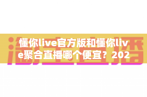 懂你live官方版和懂你live聚合直播哪个便宜?2025最新价格对比与省钱选购全攻略 懂你live官方版和懂你live聚合直播哪个便宜?2025最新价格对比与省钱选购全攻略